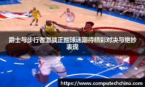 爵士与步行者激战正酣球迷期待精彩对决与绝妙表现